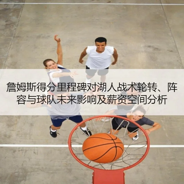 詹姆斯得分里程碑对湖人战术轮转、阵容与球队未来影响及薪资空间分析